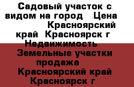 Садовый участок с видом на город › Цена ­ 190 000 - Красноярский край, Красноярск г. Недвижимость » Земельные участки продажа   . Красноярский край,Красноярск г.